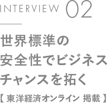INTERVIEW 02 世界標準の安全性でビジネスチャンスを拓く【東洋経済オンライン 掲載】