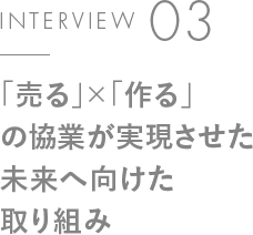 INTERVIEW 03「売る」×「作る」の協業が実現させた未来へ向けた取り組み